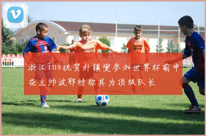 浙江ins祝贺朴镇燮参加世界杯前申花主帅波耶特称其为顶级队长