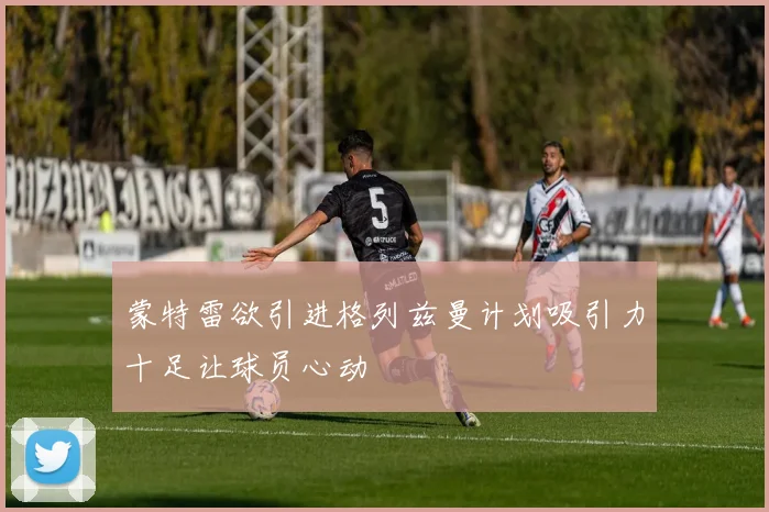 蒙特雷欲引进格列兹曼计划吸引力十足让球员心动