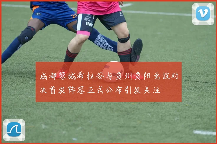 成都蓉城希拉谷与贵州贵阳竞技对决首发阵容正式公布引发关注