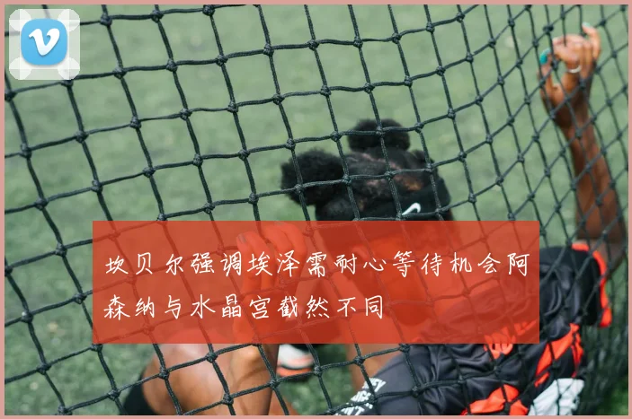 坎贝尔强调埃泽需耐心等待机会阿森纳与水晶宫截然不同