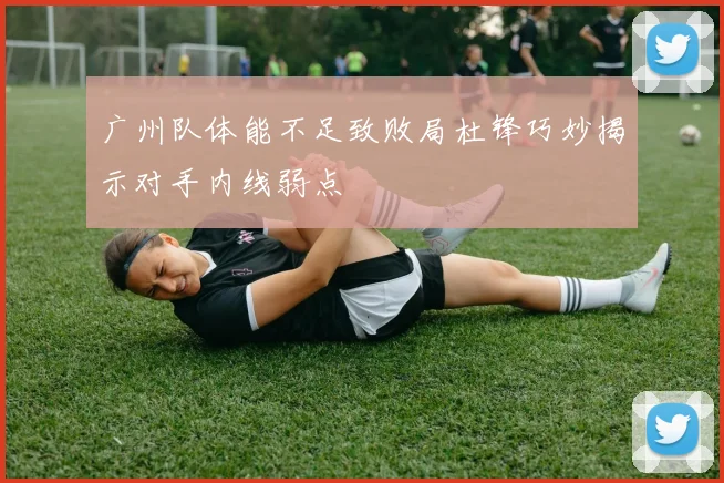 广州队体能不足致败局杜锋巧妙揭示对手内线弱点