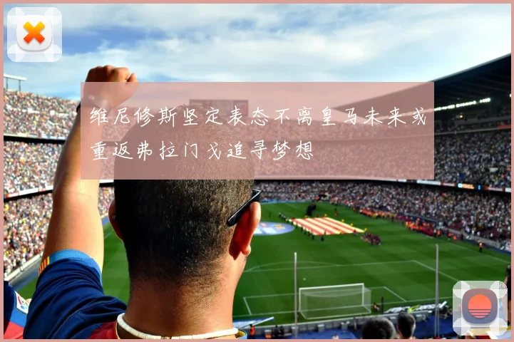 维尼修斯坚定表态不离皇马未来或重返弗拉门戈追寻梦想