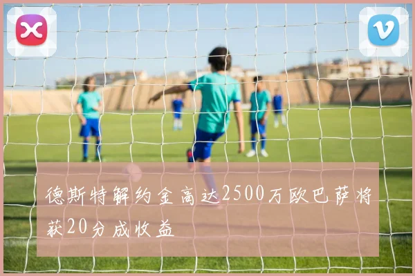 德斯特解约金高达2500万欧巴萨将获20分成收益