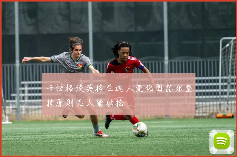 卡拉格谈英格兰选人变化图赫尔坚持原则无人能动摇