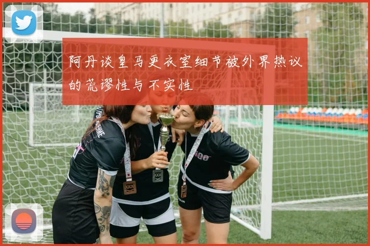 阿丹谈皇马更衣室细节被外界热议的荒谬性与不实性