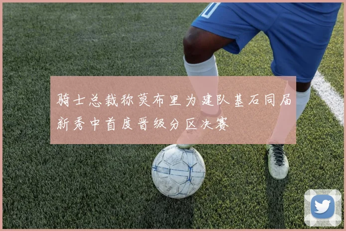 骑士总裁称莫布里为建队基石同届新秀中首度晋级分区决赛