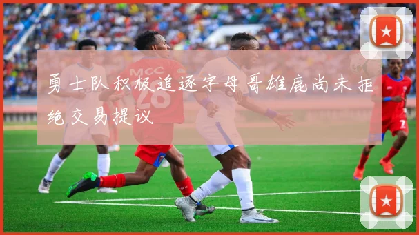 勇士队积极追逐字母哥雄鹿尚未拒绝交易提议