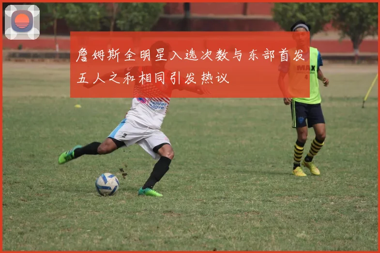 詹姆斯全明星入选次数与东部首发五人之和相同引发热议