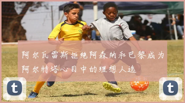 阿尔瓦雷斯拒绝阿森纳和巴黎成为阿尔特塔心目中的理想人选