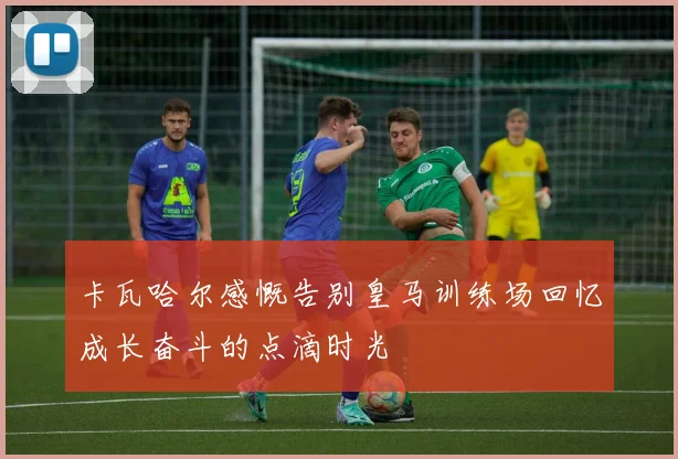 卡瓦哈尔感慨告别皇马训练场回忆成长奋斗的点滴时光