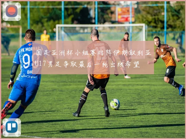 国足亚洲杯小组赛对阵伊朗叙利亚U17男足争取最后一轮出线希望