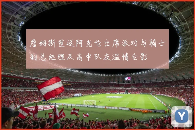 詹姆斯重返阿克伦出席派对与骑士副总经理及高中队友温情合影
