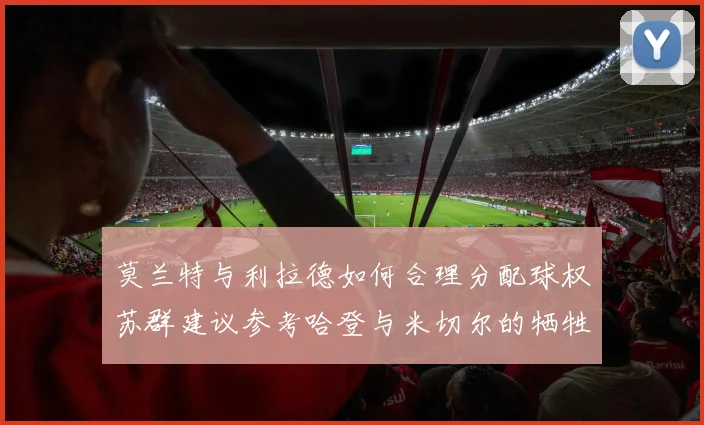 莫兰特与利拉德如何合理分配球权苏群建议参考哈登与米切尔的牺牲精神