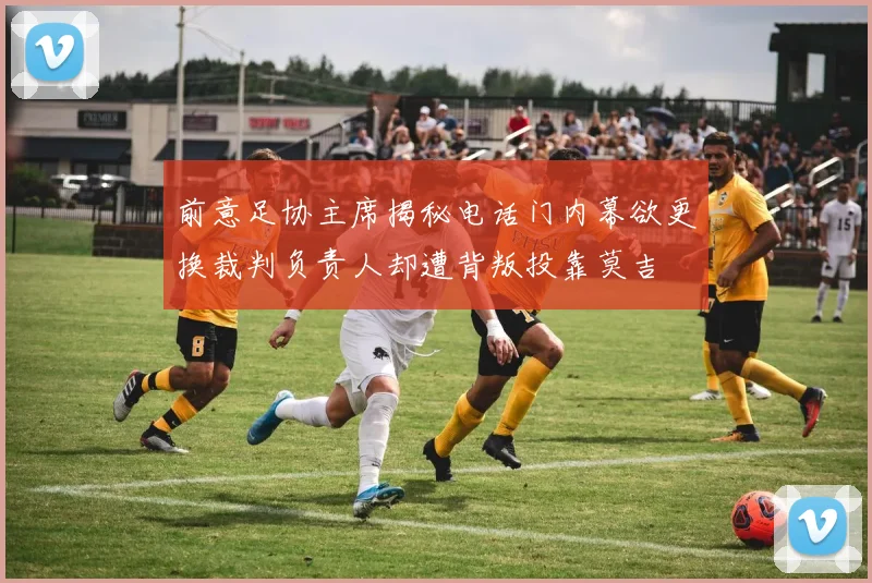 前意足协主席揭秘电话门内幕欲更换裁判负责人却遭背叛投靠莫吉