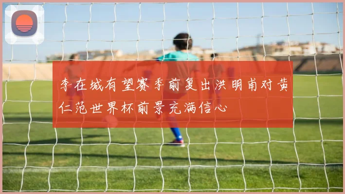 李在城有望赛季前复出洪明甫对黄仁范世界杯前景充满信心