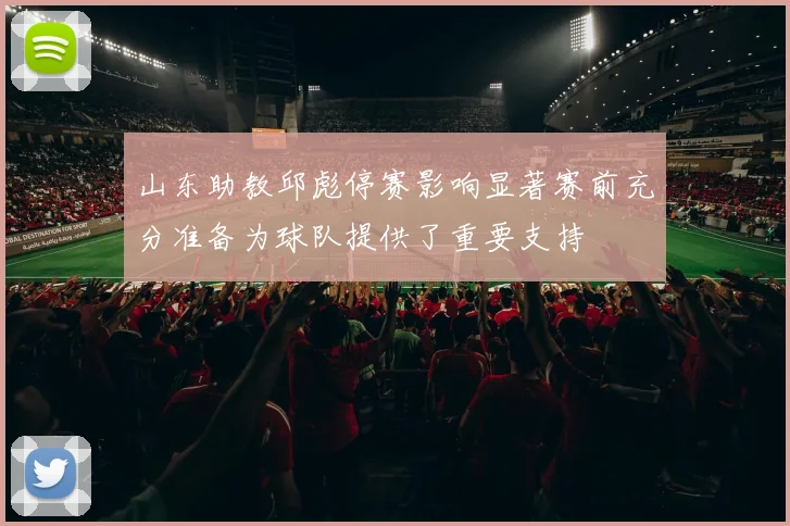 山东助教邱彪停赛影响显著赛前充分准备为球队提供了重要支持