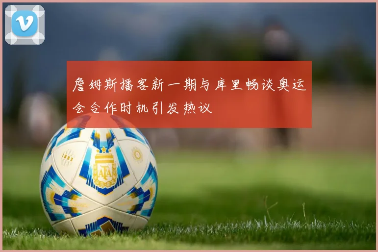 詹姆斯播客新一期与库里畅谈奥运会合作时机引发热议