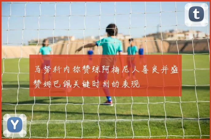 马努科内称赞琼阿梅尼人善良并盛赞姆巴佩关键时刻的表现