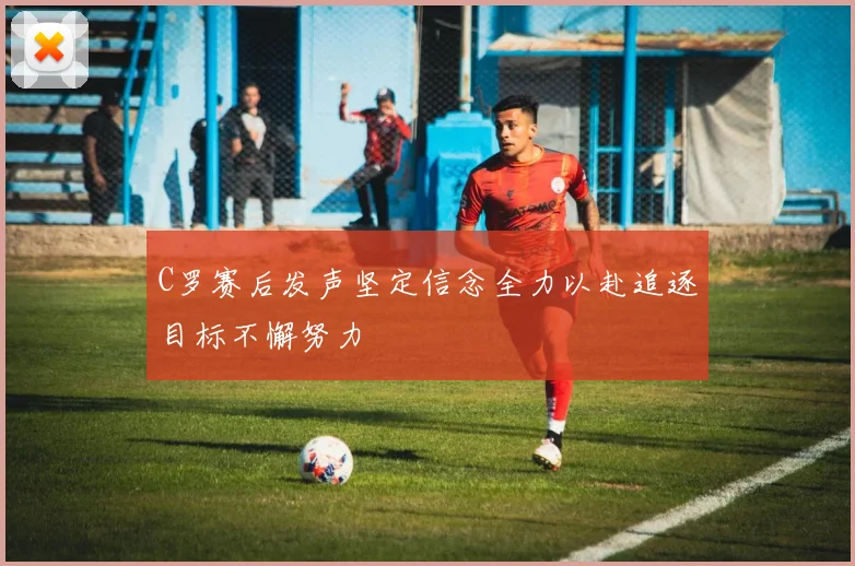 C罗赛后发声坚定信念全力以赴追逐目标不懈努力