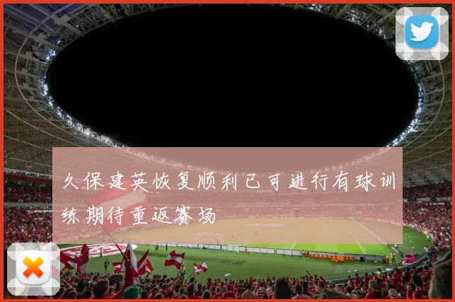 久保建英恢复顺利已可进行有球训练期待重返赛场